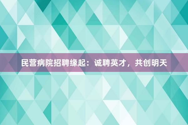 民营病院招聘缘起：诚聘英才，共创明天